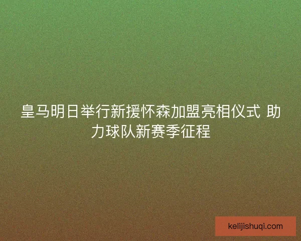 皇马明日举行新援怀森加盟亮相仪式 助力球队新赛季征程