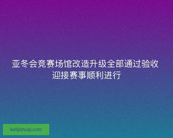 亚冬会竞赛场馆改造升级全部通过验收 迎接赛事顺利进行
