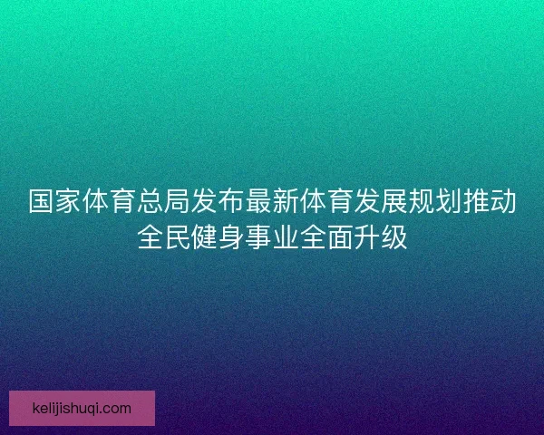 国家体育总局发布最新体育发展规划推动全民健身事业全面升级