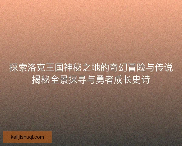 探索洛克王国神秘之地的奇幻冒险与传说揭秘全景探寻与勇者成长史诗