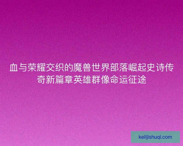 血与荣耀交织的魔兽世界部落崛起史诗传奇新篇章英雄群像命运征途