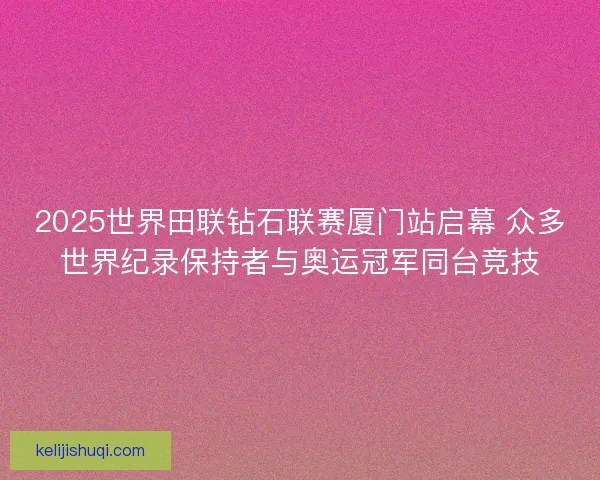 2025世界田联钻石联赛厦门站启幕 众多世界纪录保持者与奥运冠军同台竞技