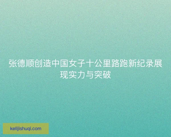 张德顺创造中国女子十公里路跑新纪录展现实力与突破