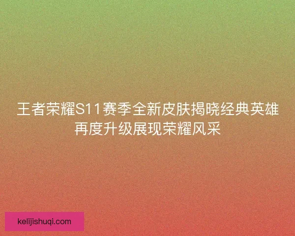 王者荣耀S11赛季全新皮肤揭晓经典英雄再度升级展现荣耀风采