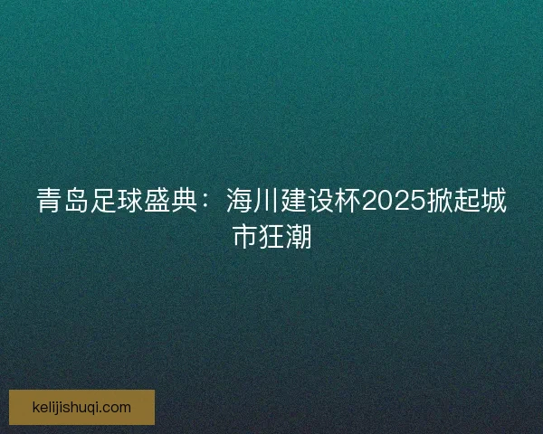 青岛足球盛典：海川建设杯2025掀起城市狂潮