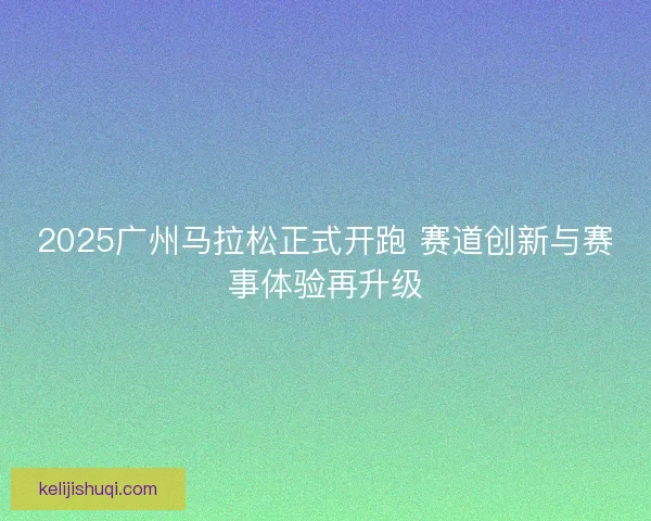 2025广州马拉松正式开跑 赛道创新与赛事体验再升级