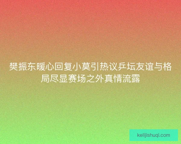 樊振东暖心回复小莫引热议乒坛友谊与格局尽显赛场之外真情流露