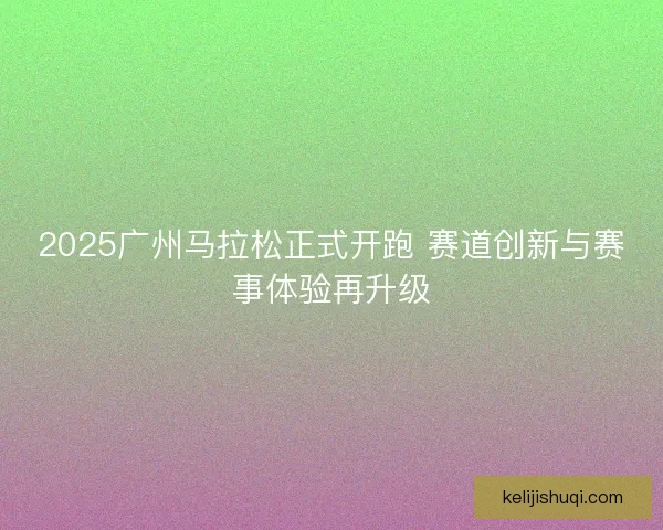2025广州马拉松正式开跑 赛道创新与赛事体验再升级