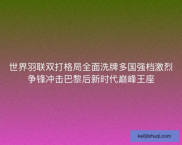 世界羽联双打格局全面洗牌多国强档激烈争锋冲击巴黎后新时代巅峰王座