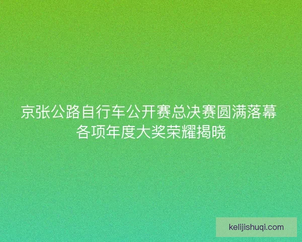 京张公路自行车公开赛总决赛圆满落幕 各项年度大奖荣耀揭晓