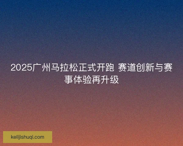 2025广州马拉松正式开跑 赛道创新与赛事体验再升级