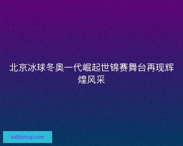 北京冰球冬奥一代崛起世锦赛舞台再现辉煌风采