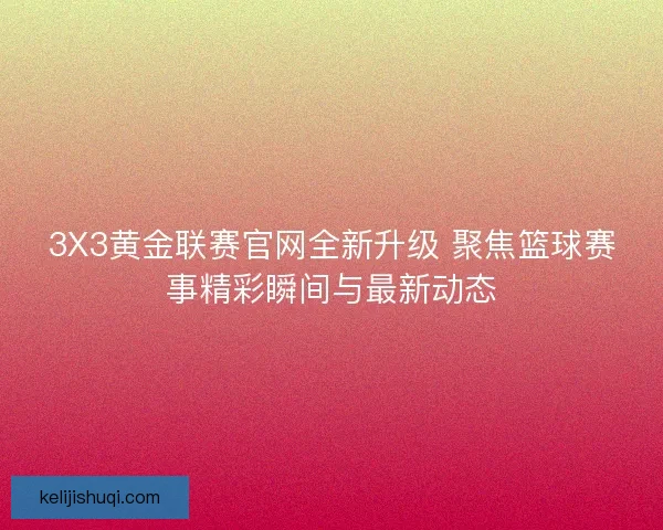 3X3黄金联赛官网全新升级 聚焦篮球赛事精彩瞬间与最新动态