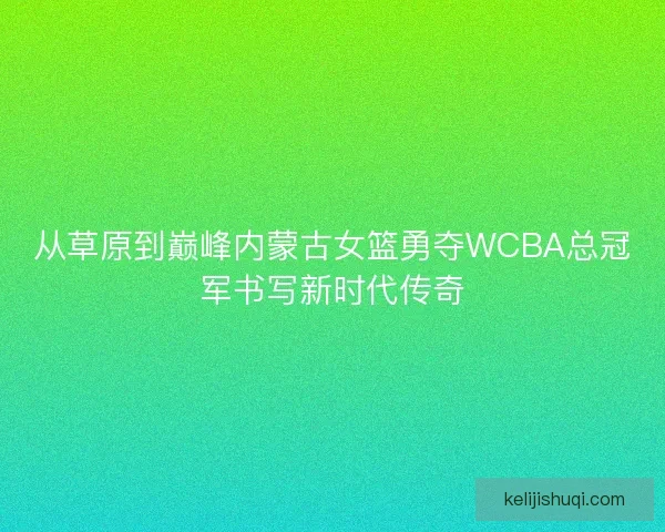 从草原到巅峰内蒙古女篮勇夺WCBA总冠军书写新时代传奇
