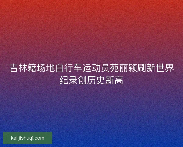 吉林籍场地自行车运动员苑丽颖刷新世界纪录创历史新高