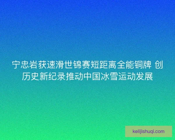宁忠岩获速滑世锦赛短距离全能铜牌 创历史新纪录推动中国冰雪运动发展