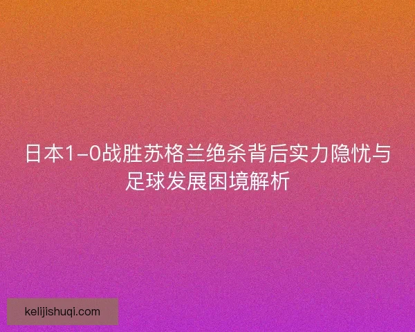 日本1-0战胜苏格兰绝杀背后实力隐忧与足球发展困境解析