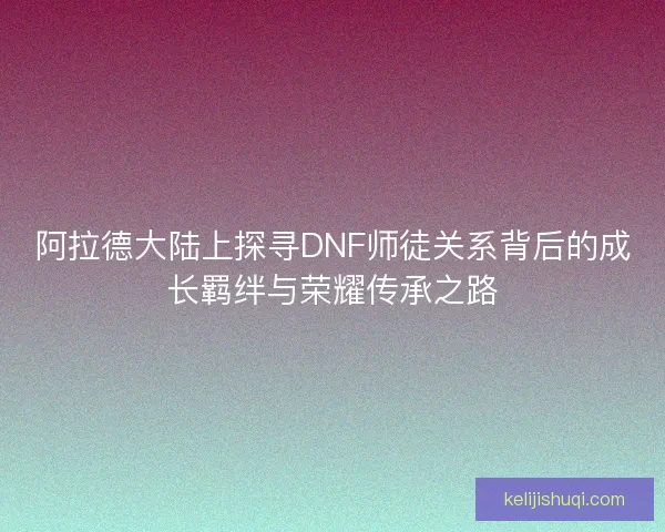 阿拉德大陆上探寻DNF师徒关系背后的成长羁绊与荣耀传承之路