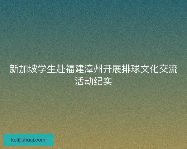新加坡学生赴福建漳州开展排球文化交流活动纪实