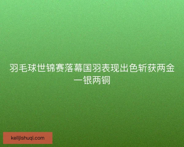 羽毛球世锦赛落幕国羽表现出色斩获两金一银两铜